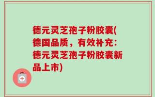 德元灵芝孢子粉胶囊(德国品质，有效补充：德元灵芝孢子粉胶囊新品上市)