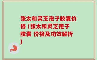 张太和灵芝孢子胶囊价格 (张太和灵芝孢子胶囊 价格及功效解析)