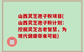 山西灵芝孢子粉项目(山西灵芝孢子粉计划：挖掘灵芝古老智慧，为现代健康带来可能)