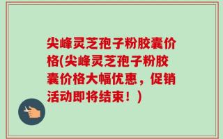 尖峰灵芝孢子粉胶囊价格(尖峰灵芝孢子粉胶囊价格大幅优惠，促销活动即将结束！)