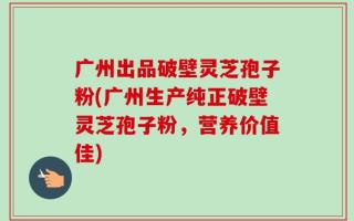 广州出品破壁灵芝孢子粉(广州生产纯正破壁灵芝孢子粉，营养价值佳)
