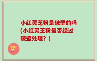 小红灵芝粉是破壁的吗(小红灵芝粉是否经过破壁处理？)