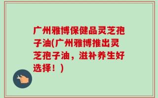 广州雅博保健品灵芝孢子油(广州雅博推出灵芝孢子油，滋补养生好选择！)