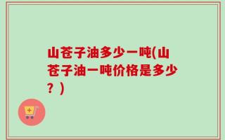 山苍子油多少一吨(山苍子油一吨价格是多少？)