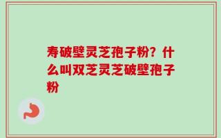 寿破壁灵芝孢子粉？什么叫双芝灵芝破壁孢子粉