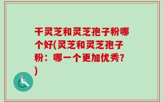 干灵芝和灵芝孢子粉哪个好(灵芝和灵芝孢子粉：哪一个更加优秀？)