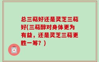 总三萜好还是灵芝三萜好(三萜醇对身体更为有益，还是灵芝三萜更胜一筹？)