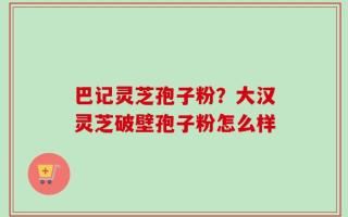 巴记灵芝孢子粉？大汉灵芝破壁孢子粉怎么样