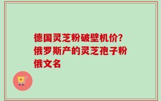 德国灵芝粉破壁机价？俄罗斯产的灵芝孢子粉俄文名