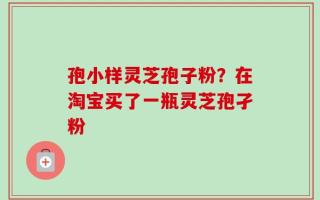 孢小样灵芝孢子粉？在淘宝买了一瓶灵芝孢孑粉
