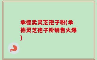 承德卖灵芝孢子粉(承德灵芝孢子粉销售火爆)