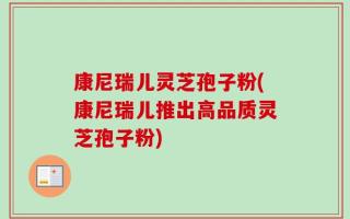 康尼瑞儿灵芝孢子粉(康尼瑞儿推出高品质灵芝孢子粉)