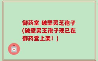 御药堂 破壁灵芝孢子(破壁灵芝孢子现已在御药堂上架！)