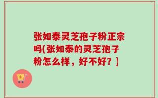 张如泰灵芝孢子粉正宗吗(张如泰的灵芝孢子粉怎么样，好不好？)