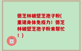 德芝林破壁芝孢子粉(重建身体免疫力！德芝林破壁芝孢子粉来帮忙！)
