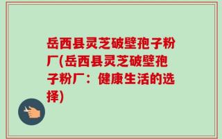 岳西县灵芝破壁孢子粉厂(岳西县灵芝破壁孢子粉厂：健康生活的选择)