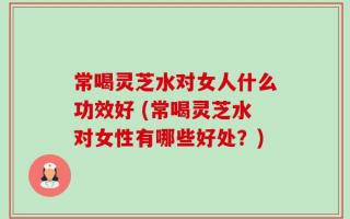 常喝灵芝水对女人什么功效好 (常喝灵芝水对女性有哪些好处？)
