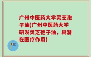 广州中医药大学灵芝孢子油(广州中医药大学研发灵芝孢子油，具潜在医疗作用)