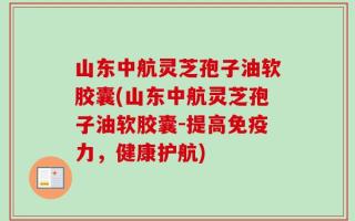 山东中航灵芝孢子油软胶囊(山东中航灵芝孢子油软胶囊-提高免疫力，健康护航)