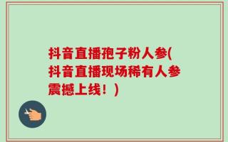 抖音直播孢子粉人参(抖音直播现场稀有人参震撼上线！)