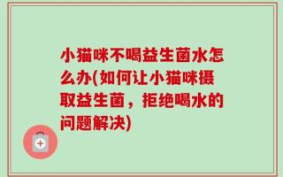 小猫咪不喝益生菌水怎么办(如何让小猫咪摄取益生菌，拒绝喝水的问题解决)