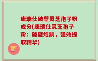 康瑞仕破壁灵芝孢子粉成分(康瑞仕灵芝孢子粉：破壁炮制，强效提取精华)