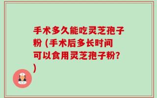 手术多久能吃灵芝孢子粉 (手术后多长时间可以食用灵芝孢子粉？)