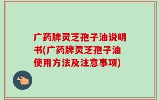 广药牌灵芝孢子油说明书(广药牌灵芝孢子油使用方法及注意事项)