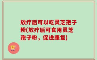 放疗后可以吃灵芝孢子粉(放疗后可食用灵芝孢子粉，促进康复)