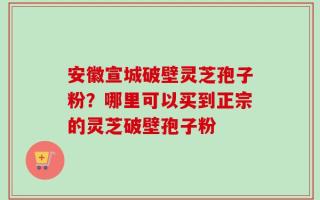 安徽宣城破壁灵芝孢子粉？哪里可以买到正宗的灵芝破壁孢子粉