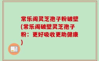 常乐阁灵芝孢子粉破壁(常乐阁破壁灵芝孢子粉：更好吸收更助健康)