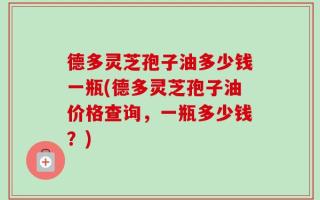 德多灵芝孢子油多少钱一瓶(德多灵芝孢子油价格查询，一瓶多少钱？)
