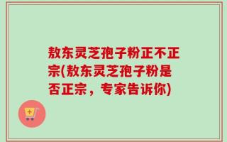 敖东灵芝孢子粉正不正宗(敖东灵芝孢子粉是否正宗，专家告诉你)