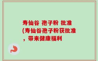 寿仙谷 孢子粉 批准(寿仙谷孢子粉获批准，带来健康福利