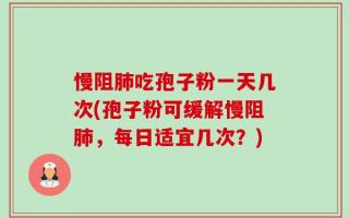 慢阻肺吃孢子粉一天几次(孢子粉可缓解慢阻肺，每日适宜几次？)