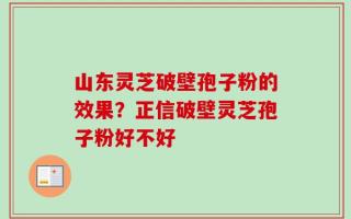 山东灵芝破壁孢子粉的效果？正信破壁灵芝孢子粉好不好