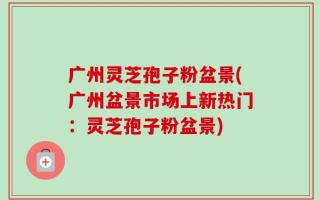广州灵芝孢子粉盆景(广州盆景市场上新热门：灵芝孢子粉盆景)