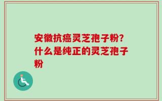 安徽抗癌灵芝孢子粉？什么是纯正的灵芝孢子粉