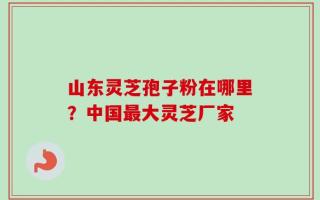 山东灵芝孢子粉在哪里？中国最大灵芝厂家