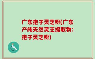 广东孢子灵芝粉(广东产纯天然灵芝提取物：孢子灵芝粉)