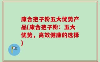 康合孢子粉五大优势产品(康合孢子粉：五大优势，高效健康的选择)