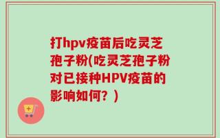 打hpv疫苗后吃灵芝孢子粉(吃灵芝孢子粉对已接种HPV疫苗的影响如何？)