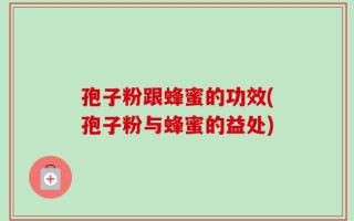 孢子粉跟蜂蜜的功效(孢子粉与蜂蜜的益处)