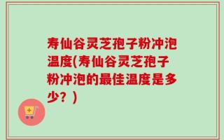寿仙谷灵芝孢子粉冲泡温度(寿仙谷灵芝孢子粉冲泡的最佳温度是多少？)