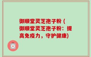 御顺堂灵芝孢子粉 (御顺堂灵芝孢子粉：提高免疫力，守护健康)