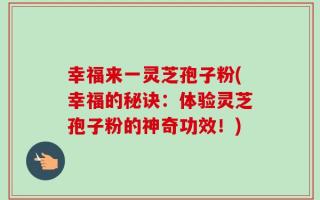 幸福来一灵芝孢子粉(幸福的秘诀：体验灵芝孢子粉的神奇功效！)