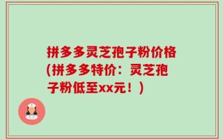 拼多多灵芝孢子粉价格(拼多多特价：灵芝孢子粉低至xx元！)