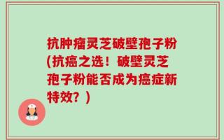 抗肿瘤灵芝破壁孢子粉(抗癌之选！破壁灵芝孢子粉能否成为癌症新特效？)