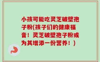 小孩可能吃灵芝破壁孢子粉(孩子们的健康福音！灵芝破壁孢子粉或为其增添一份营养！)