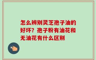 怎么辨别灵芝孢子油的好坏？孢子粉有油花和无油花有什么区别